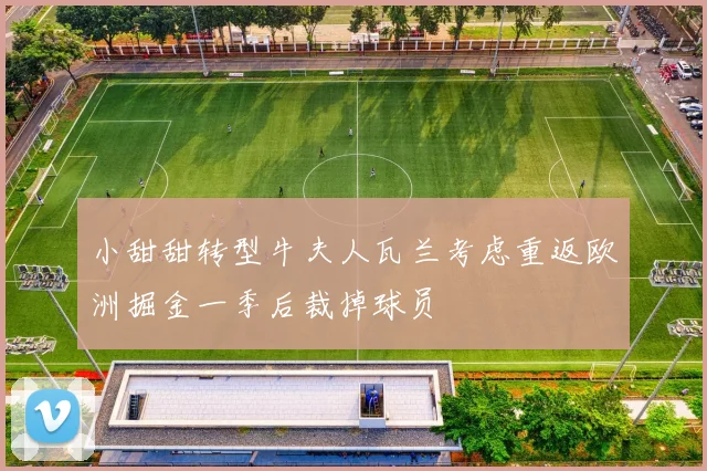 小甜甜转型牛夫人瓦兰考虑重返欧洲掘金一季后裁掉球员