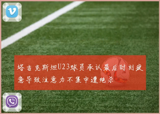 塔吉克斯坦U23球员承认最后时刻疲惫导致注意力不集中遭绝杀