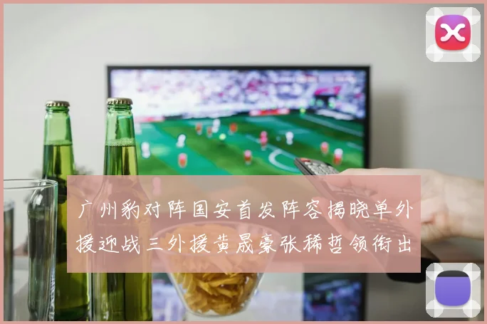 广州豹对阵国安首发阵容揭晓单外援迎战三外援黄晟豪张稀哲领衔出战