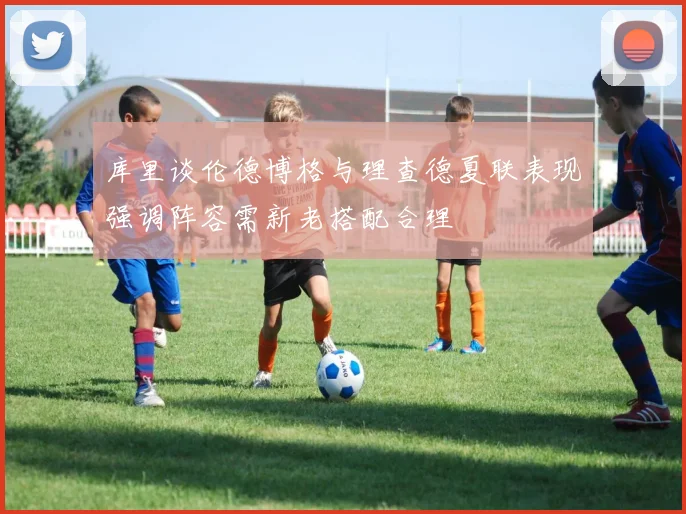库里谈伦德博格与理查德夏联表现强调阵容需新老搭配合理