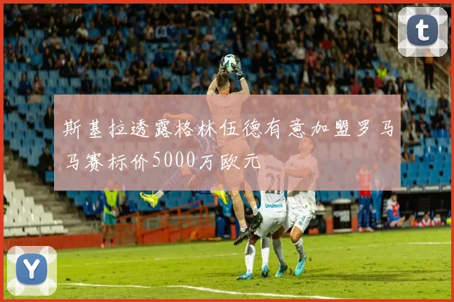 斯基拉透露格林伍德有意加盟罗马马赛标价5000万欧元