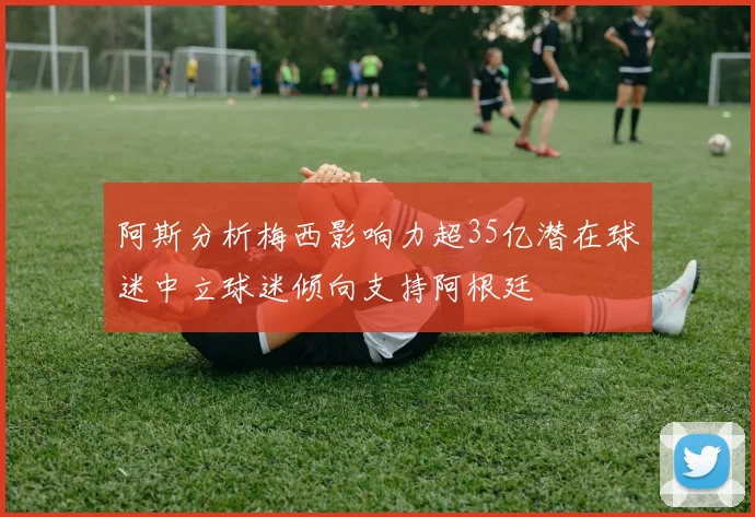 阿斯分析梅西影响力超35亿潜在球迷中立球迷倾向支持阿根廷