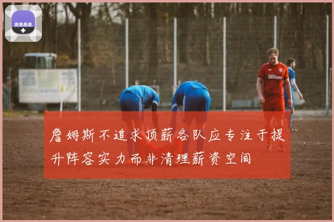 詹姆斯不追求顶薪各队应专注于提升阵容实力而非清理薪资空间