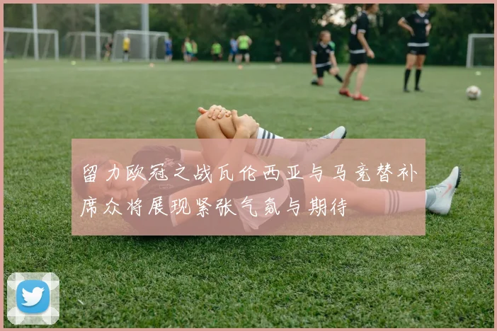 留力欧冠之战瓦伦西亚与马竞替补席众将展现紧张气氛与期待