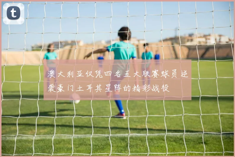 澳大利亚仅凭四名五大联赛球员逆袭豪门土耳其星阵的精彩战役
