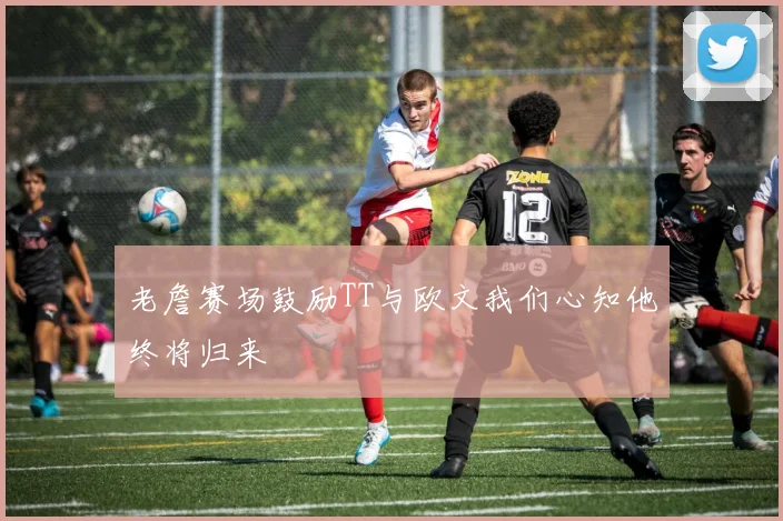 老詹赛场鼓励TT与欧文我们心知他终将归来
