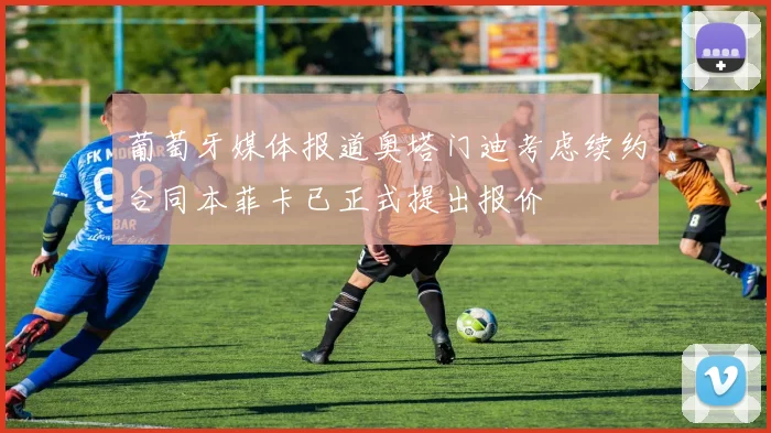 葡萄牙媒体报道奥塔门迪考虑续约合同本菲卡已正式提出报价