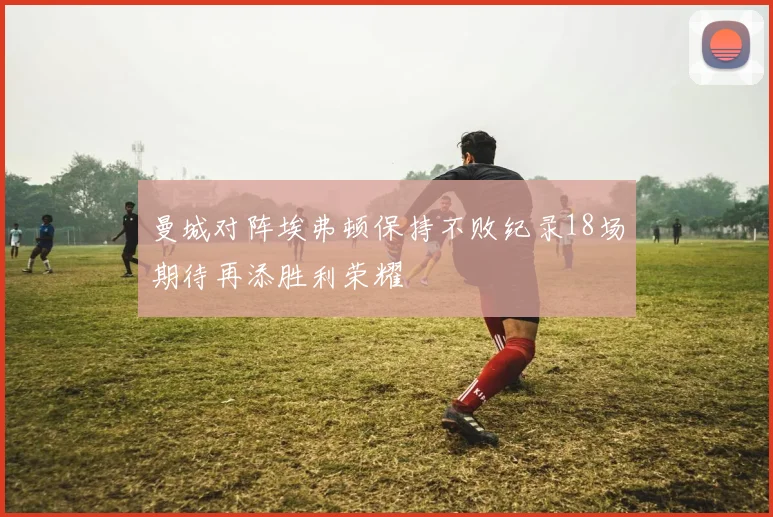 曼城对阵埃弗顿保持不败纪录18场期待再添胜利荣耀