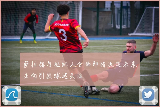 萨拉赫与经纪人会面即将决定未来去向引发球迷关注