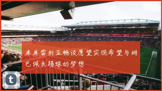 库库雷利亚畅谈愿望实现希望与姆巴佩共踢球的梦想