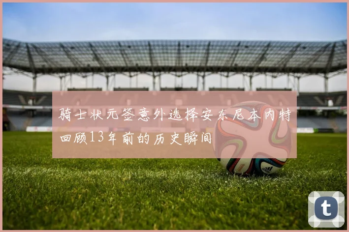 骑士状元签意外选择安东尼本内特回顾13年前的历史瞬间