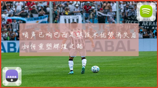 哨声已响巴西足球技术优势消失后如何重塑辉煌之路