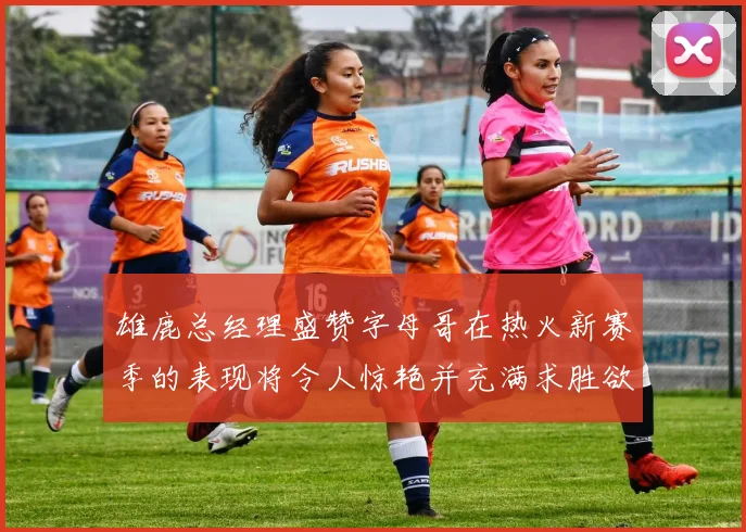 雄鹿总经理盛赞字母哥在热火新赛季的表现将令人惊艳并充满求胜欲