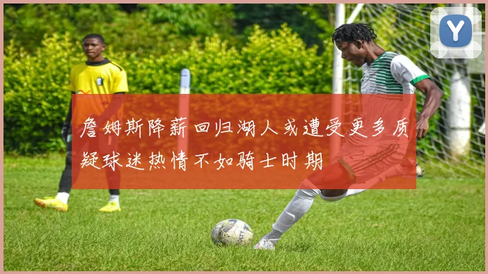 詹姆斯降薪回归湖人或遭受更多质疑球迷热情不如骑士时期