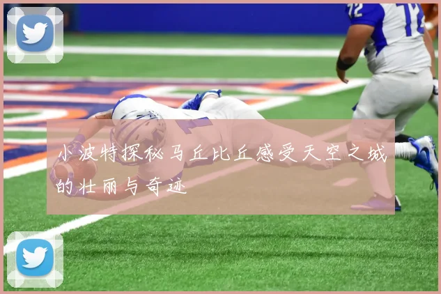 小波特探秘马丘比丘感受天空之城的壮丽与奇迹