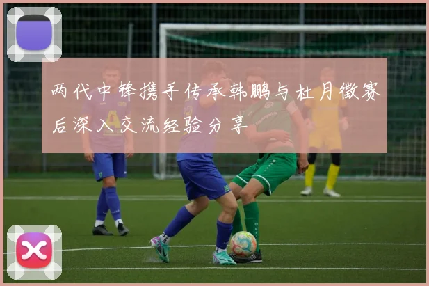 两代中锋携手传承韩鹏与杜月徵赛后深入交流经验分享