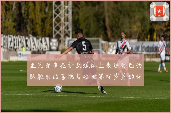 里瓦尔多在社交媒体上表达对巴西队胜利的喜悦与对世界杯岁月的怀念
