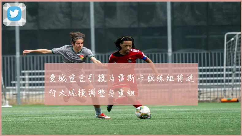 曼城重金引援马雷斯卡教练组将进行大规模调整与重组