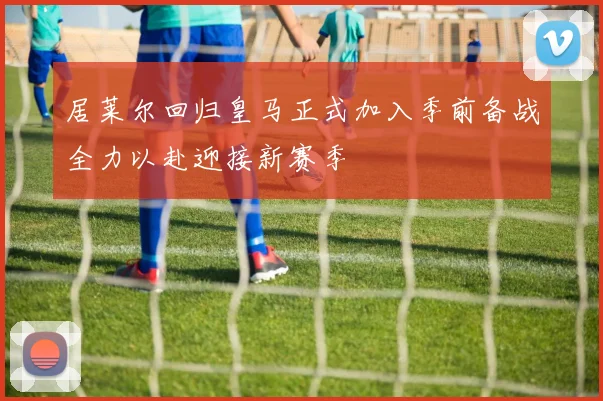 居莱尔回归皇马正式加入季前备战全力以赴迎接新赛季