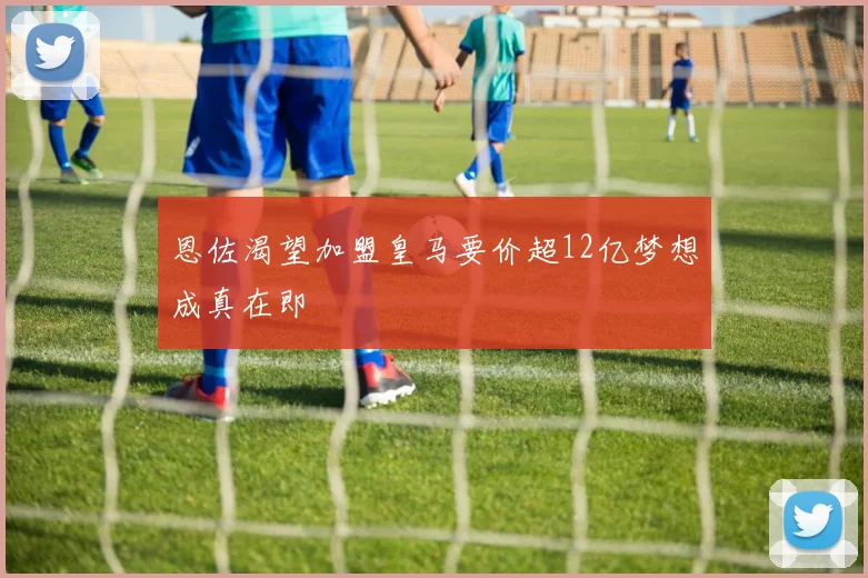 恩佐渴望加盟皇马要价超12亿梦想成真在即