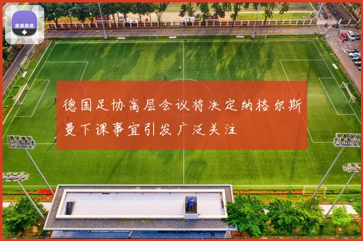 德国足协高层会议将决定纳格尔斯曼下课事宜引发广泛关注