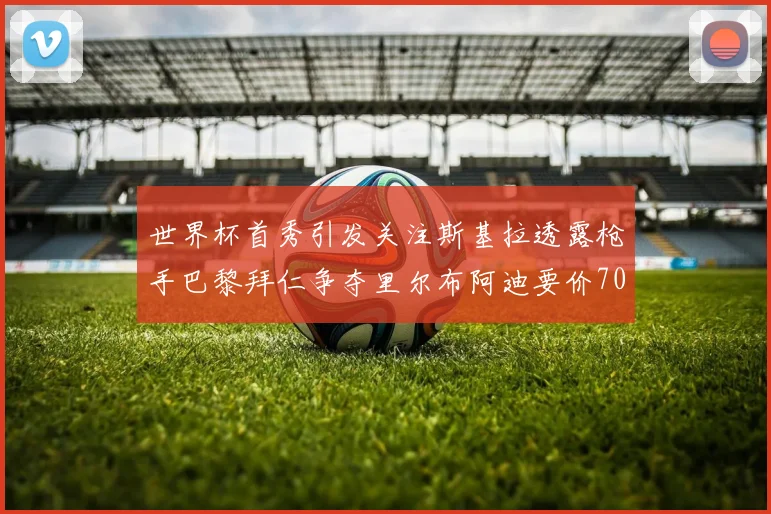 世界杯首秀引发关注斯基拉透露枪手巴黎拜仁争夺里尔布阿迪要价7000万欧