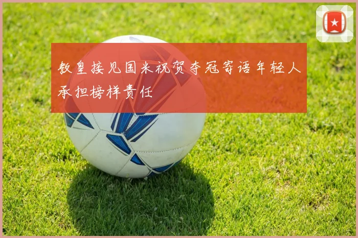 教皇接见国米祝贺夺冠寄语年轻人承担榜样责任